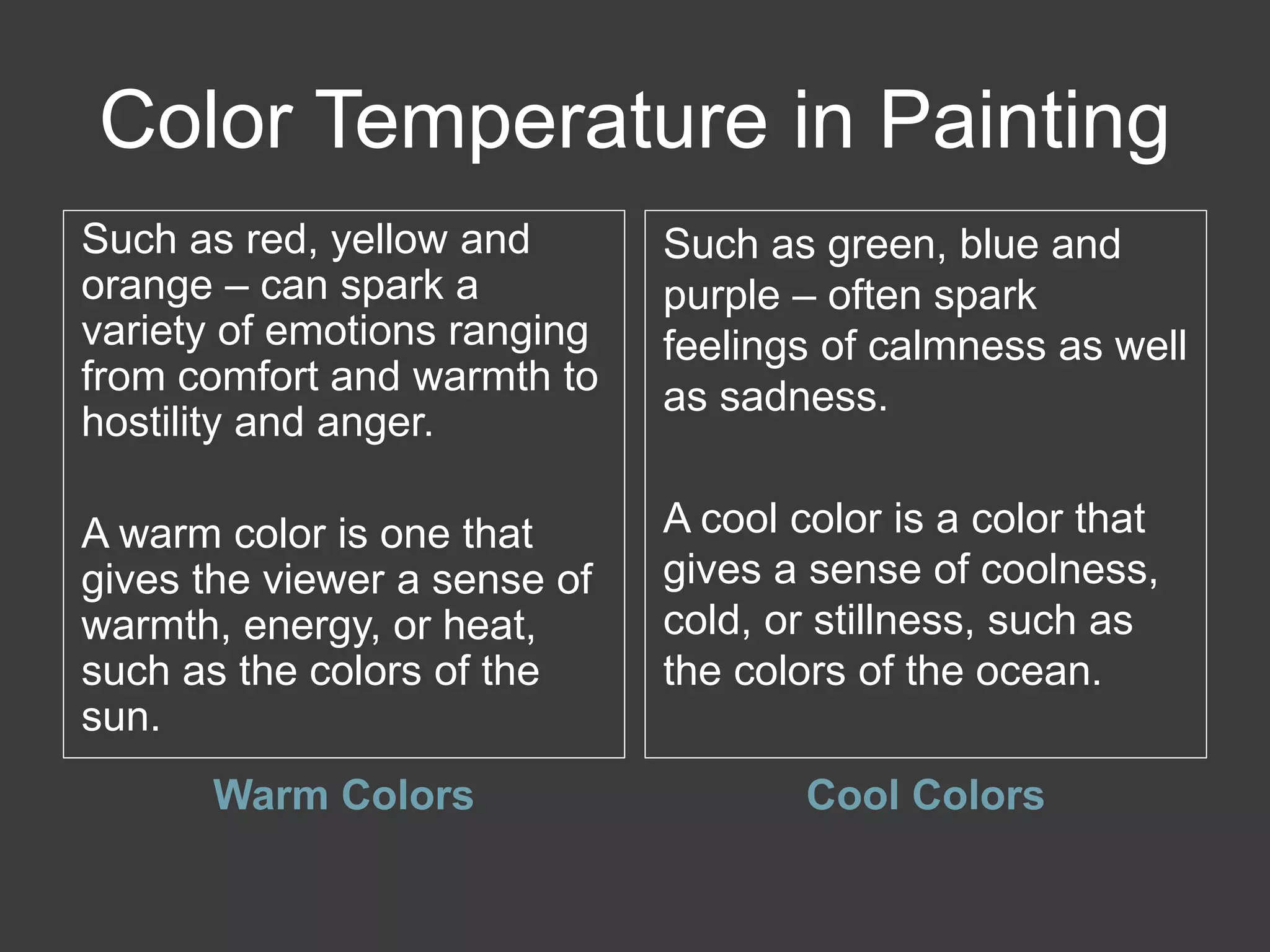 Color Temperature in Painting
Warm Colors Cool Colors
Such as red, yellow and
orange – can spark a
variety of emotions ranging
from comfort and warmth to
hostility and anger.
A warm color is one that
gives the viewer a sense of
warmth, energy, or heat,
such as the colors of the
sun.
Such as green, blue and
purple – often spark
feelings of calmness as well
as sadness.
A cool color is a color that
gives a sense of coolness,
cold, or stillness, such as
the colors of the ocean.
 