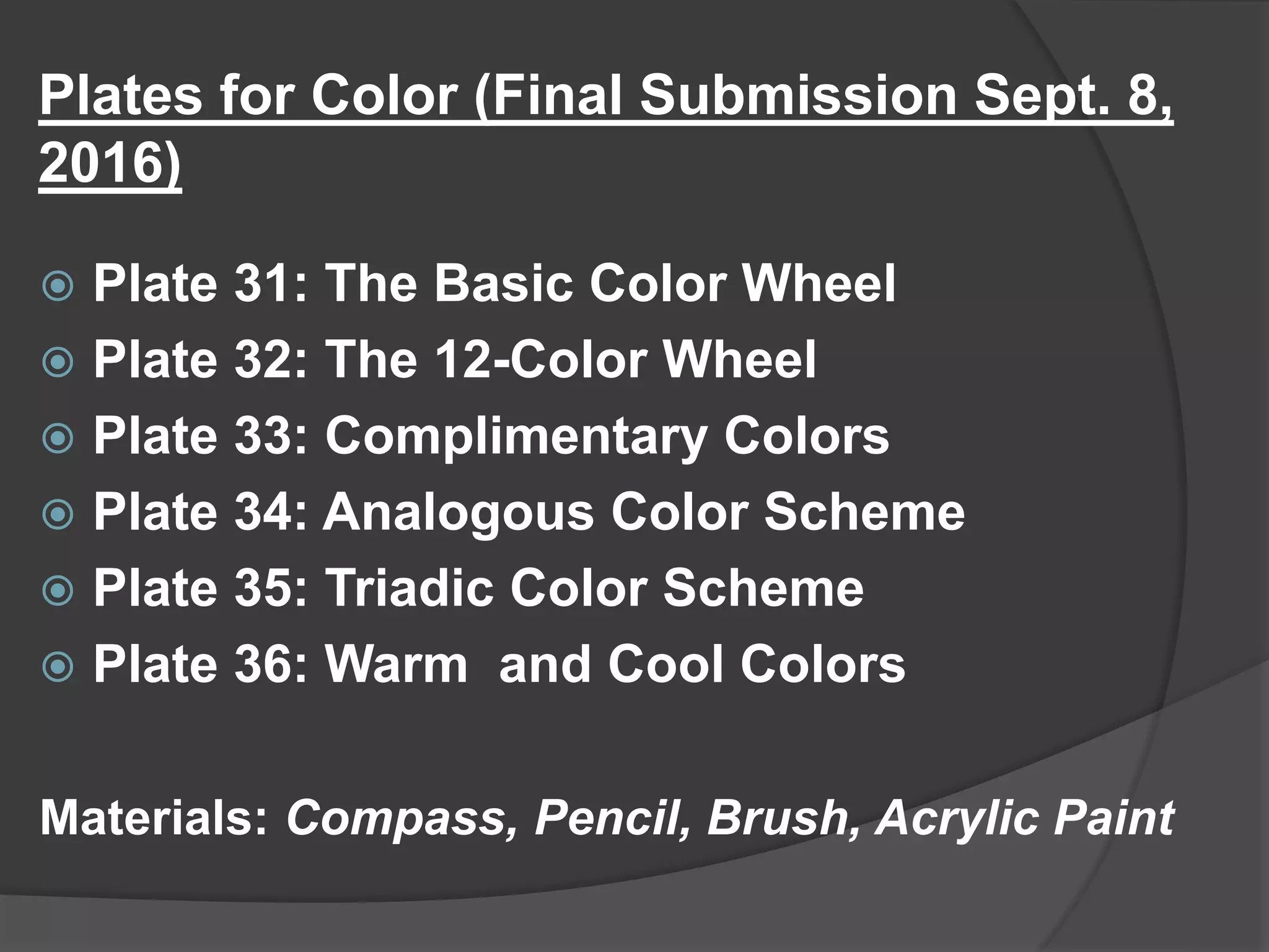 Plates for Color (Final Submission Sept. 8,
2016)
 Plate 31: The Basic Color Wheel
 Plate 32: The 12-Color Wheel
 Plate 33: Complimentary Colors
 Plate 34: Analogous Color Scheme
 Plate 35: Triadic Color Scheme
 Plate 36: Warm and Cool Colors
Materials: Compass, Pencil, Brush, Acrylic Paint
 