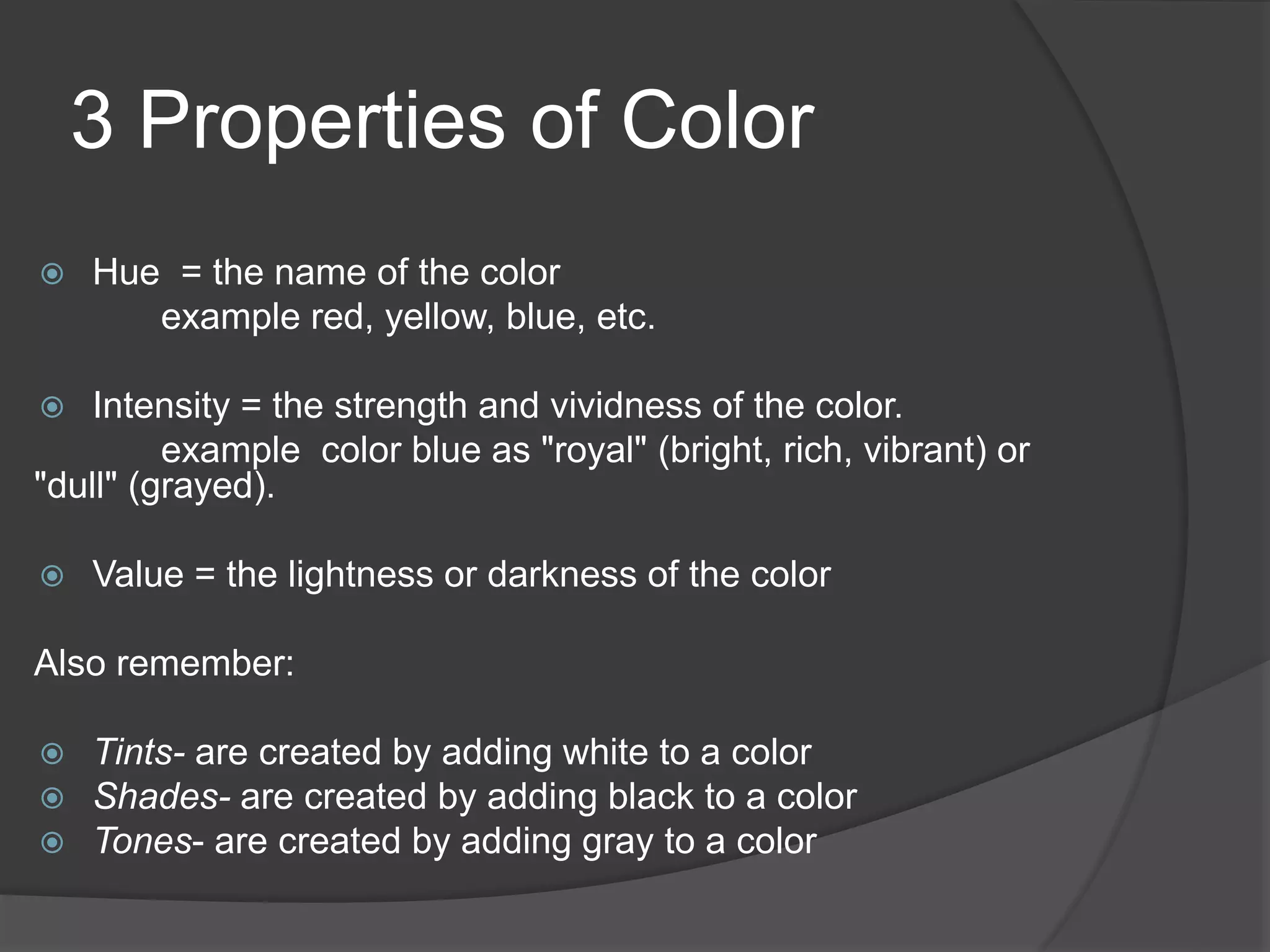3 Properties of Color
 Hue = the name of the color
example red, yellow, blue, etc.
 Intensity = the strength and vividness of the color.
example color blue as "royal" (bright, rich, vibrant) or
"dull" (grayed).
 Value = the lightness or darkness of the color
Also remember:
 Tints- are created by adding white to a color
 Shades- are created by adding black to a color
 Tones- are created by adding gray to a color
 