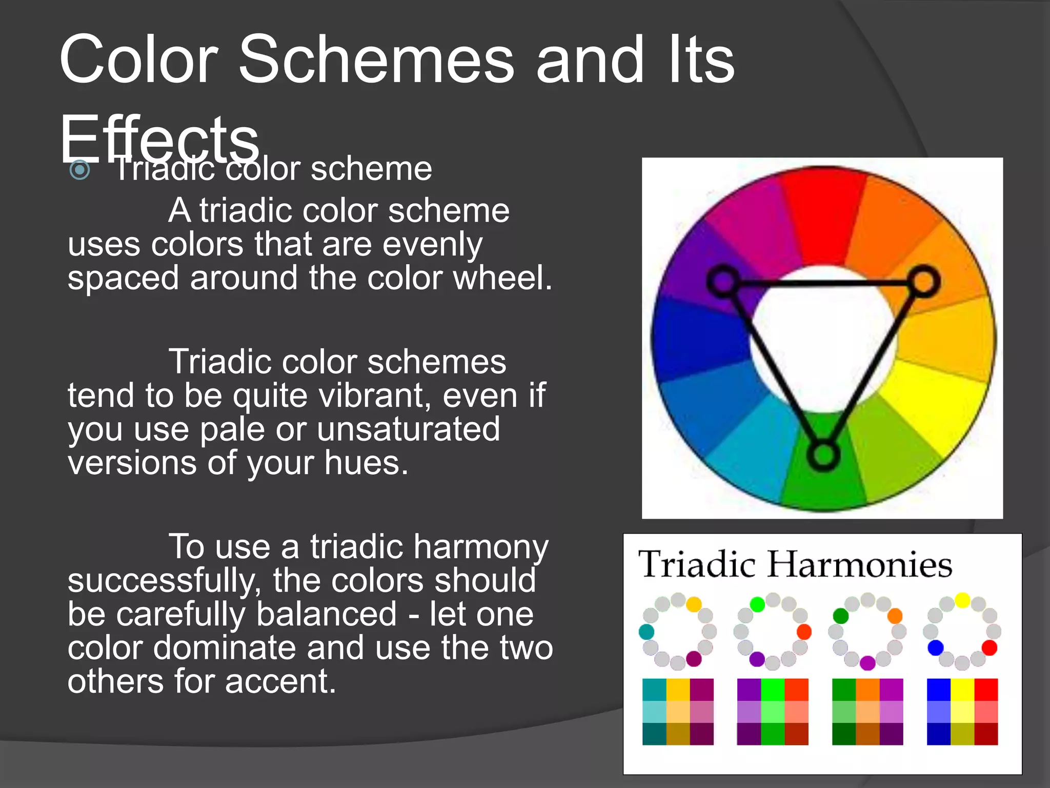 Color Schemes and Its
Effects Triadic color scheme
A triadic color scheme
uses colors that are evenly
spaced around the color wheel.
Triadic color schemes
tend to be quite vibrant, even if
you use pale or unsaturated
versions of your hues.
To use a triadic harmony
successfully, the colors should
be carefully balanced - let one
color dominate and use the two
others for accent.
 
