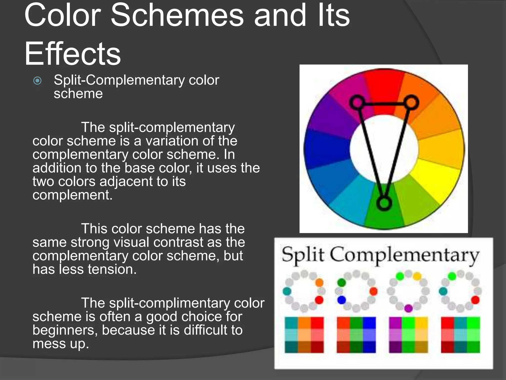 Color Schemes and Its
Effects
 Split-Complementary color
scheme
The split-complementary
color scheme is a variation of the
complementary color scheme. In
addition to the base color, it uses the
two colors adjacent to its
complement.
This color scheme has the
same strong visual contrast as the
complementary color scheme, but
has less tension.
The split-complimentary color
scheme is often a good choice for
beginners, because it is difficult to
mess up.
 