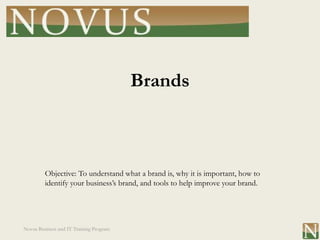 Brands



         Objective: To understand what a brand is, why it is important, how to
         identify your business’s brand, and tools to help improve your brand.




Novus Business and IT Training Program
 