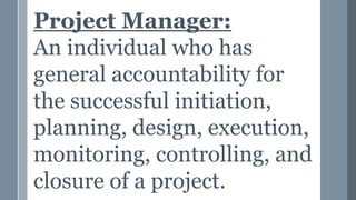 Project Manager:
An individual who has
general accountability for
the successful initiation,
planning, design, execution,
monitoring, controlling, and
closure of a project.
 