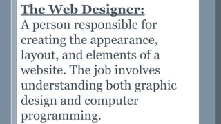 The Web Designer:
A person responsible for
creating the appearance,
layout, and elements of a
website. The job involves
understanding both graphic
design and computer
programming.
 