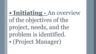 • Initiating - An overview
of the objectives of the
project, needs, and the
problem is identified.
• (Project Manager)
 