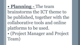 • Planning - The team
brainstorms the ICT theme to
be published, together with the
collaborative tools and online
platforms to be used.
• (Project Manager and Project
Team)
 