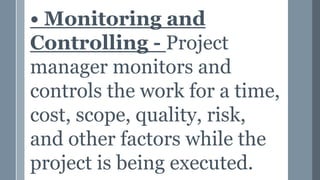 • Monitoring and
Controlling - Project
manager monitors and
controls the work for a time,
cost, scope, quality, risk,
and other factors while the
project is being executed.
 