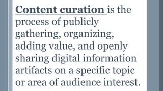 Content curation is the
process of publicly
gathering, organizing,
adding value, and openly
sharing digital information
artifacts on a specific topic
or area of audience interest.
 