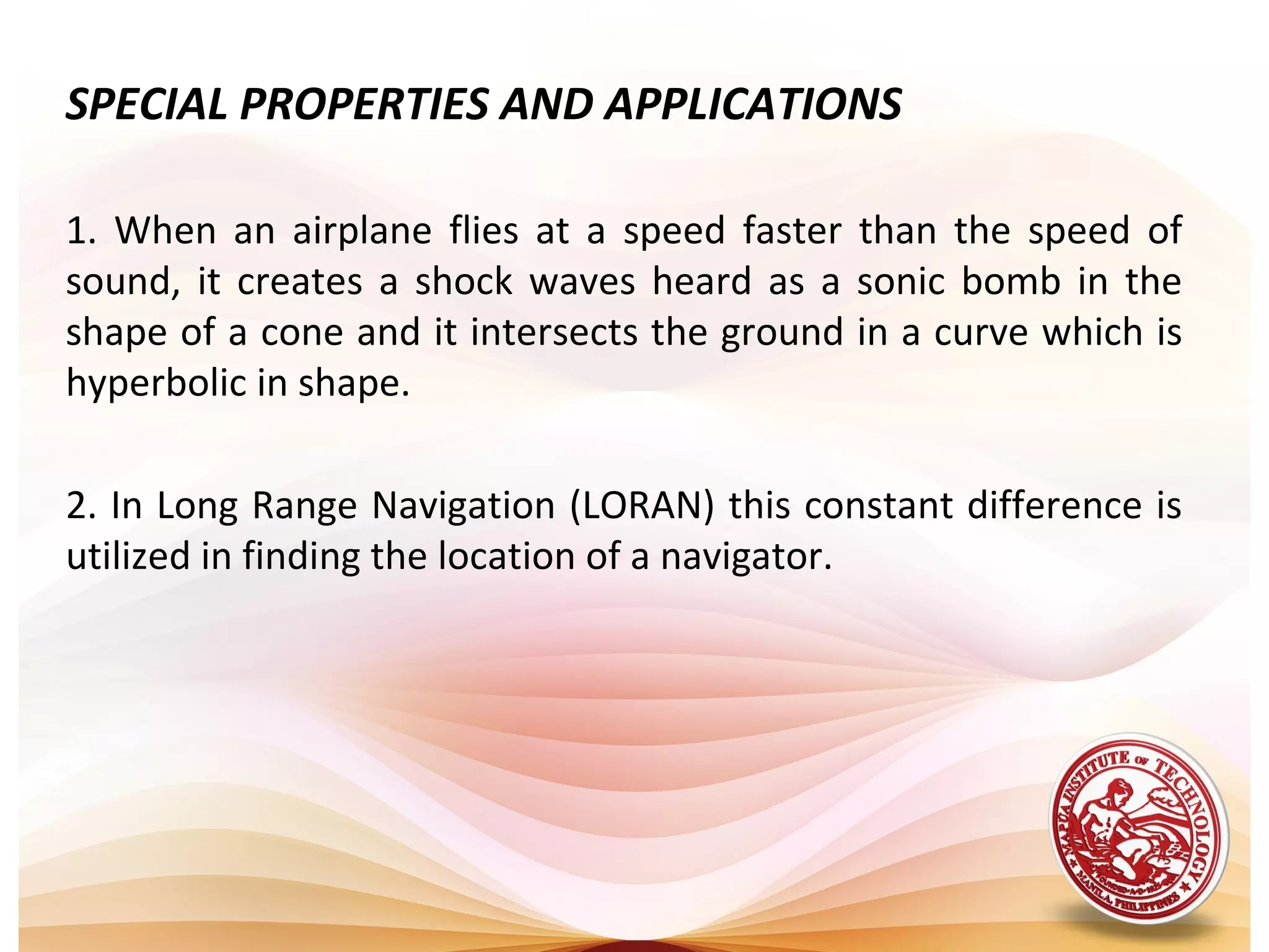 SPECIAL PROPERTIES AND APPLICATIONS

1. When an airplane flies at a speed faster than the speed of
sound, it creates a shock waves heard as a sonic bomb in the
shape of a cone and it intersects the ground in a curve which is
hyperbolic in shape.

2. In Long Range Navigation (LORAN) this constant difference is
utilized in finding the location of a navigator.
 