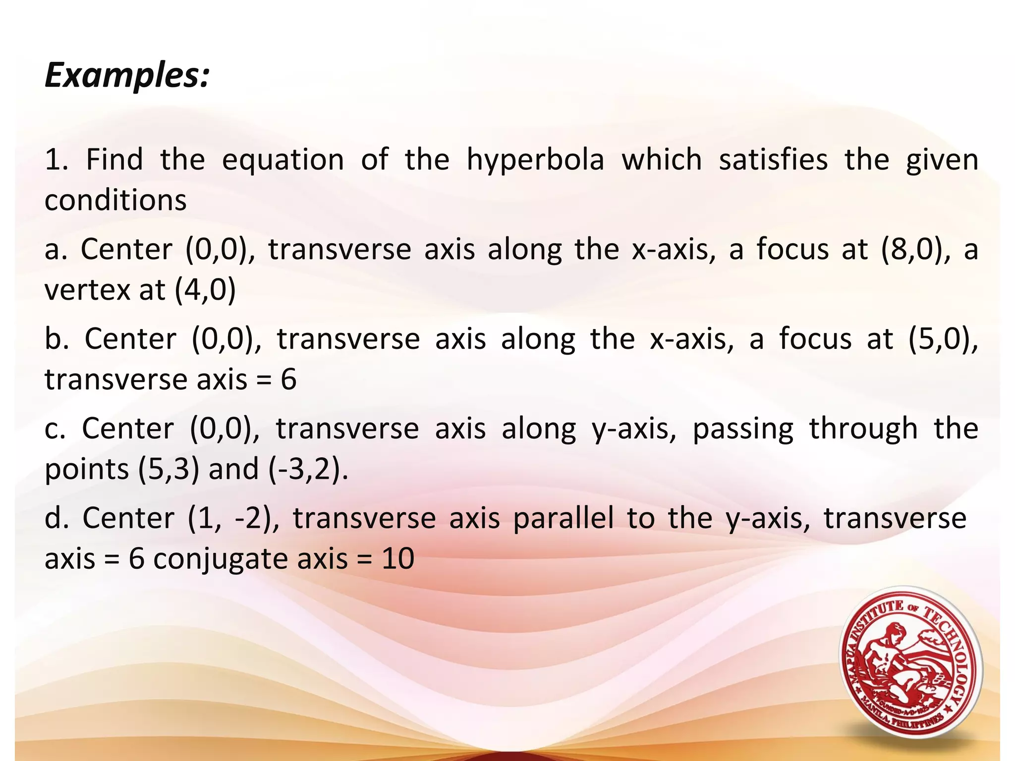 Examples:

1. Find the equation of the hyperbola which satisfies the given
conditions
a. Center (0,0), transverse axis along the x-axis, a focus at (8,0), a
vertex at (4,0)
b. Center (0,0), transverse axis along the x-axis, a focus at (5,0),
transverse axis = 6
c. Center (0,0), transverse axis along y-axis, passing through the
points (5,3) and (-3,2).
d. Center (1, -2), transverse axis parallel to the y-axis, transverse
axis = 6 conjugate axis = 10
 