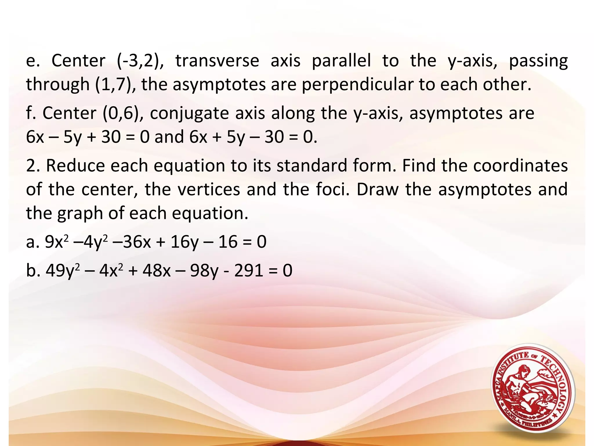 e. Center (-3,2), transverse axis parallel to the y-axis, passing
through (1,7), the asymptotes are perpendicular to each other.
f. Center (0,6), conjugate axis along the y-axis, asymptotes are
6x – 5y + 30 = 0 and 6x + 5y – 30 = 0.
2. Reduce each equation to its standard form. Find the coordinates
of the center, the vertices and the foci. Draw the asymptotes and
the graph of each equation.
a. 9x2 –4y2 –36x + 16y – 16 = 0
b. 49y2 – 4x2 + 48x – 98y - 291 = 0
 