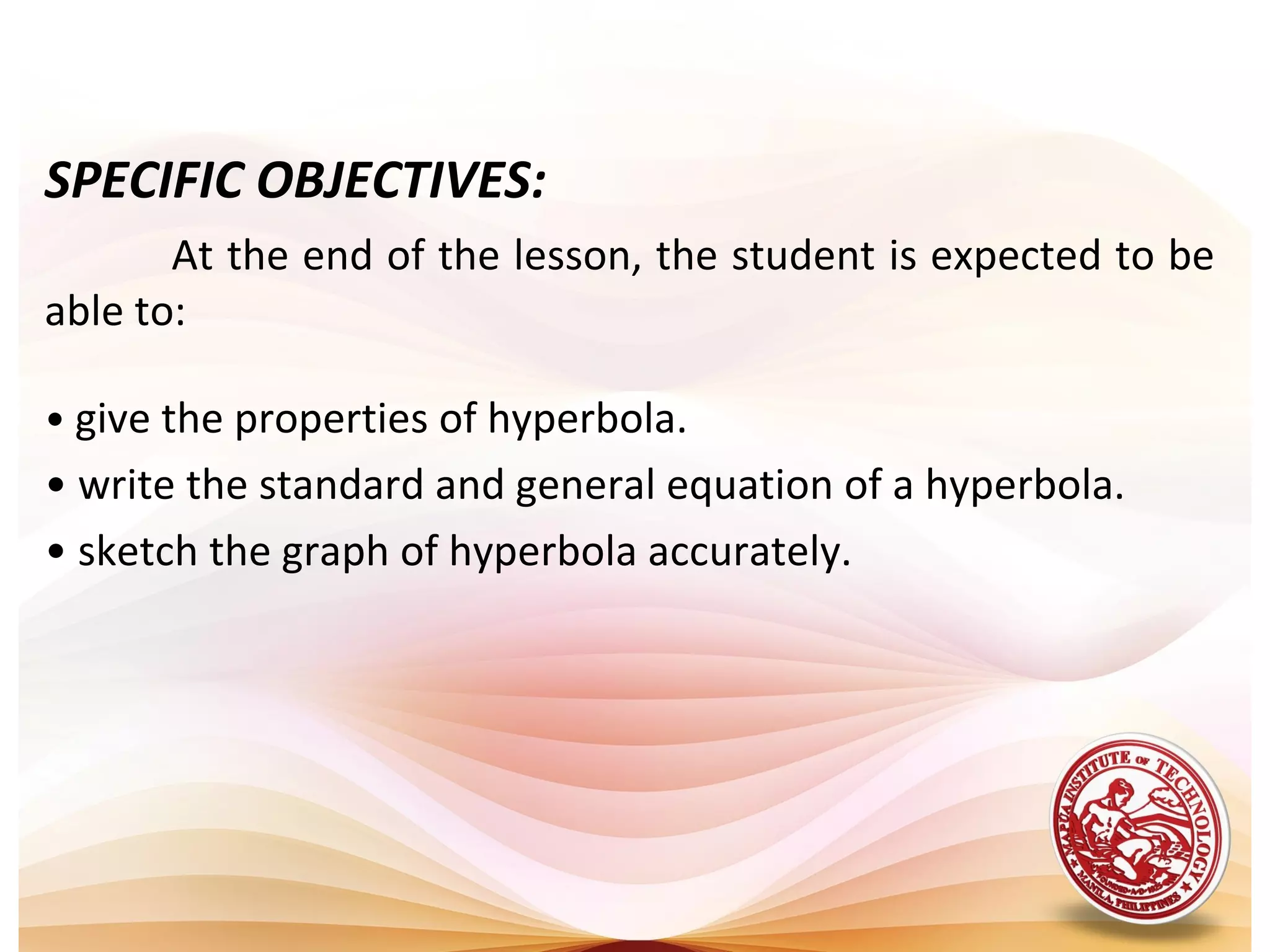 SPECIFIC OBJECTIVES:
       At the end of the lesson, the student is expected to be
able to:

• give the properties of hyperbola.
• write the standard and general equation of a hyperbola.
• sketch the graph of hyperbola accurately.
 