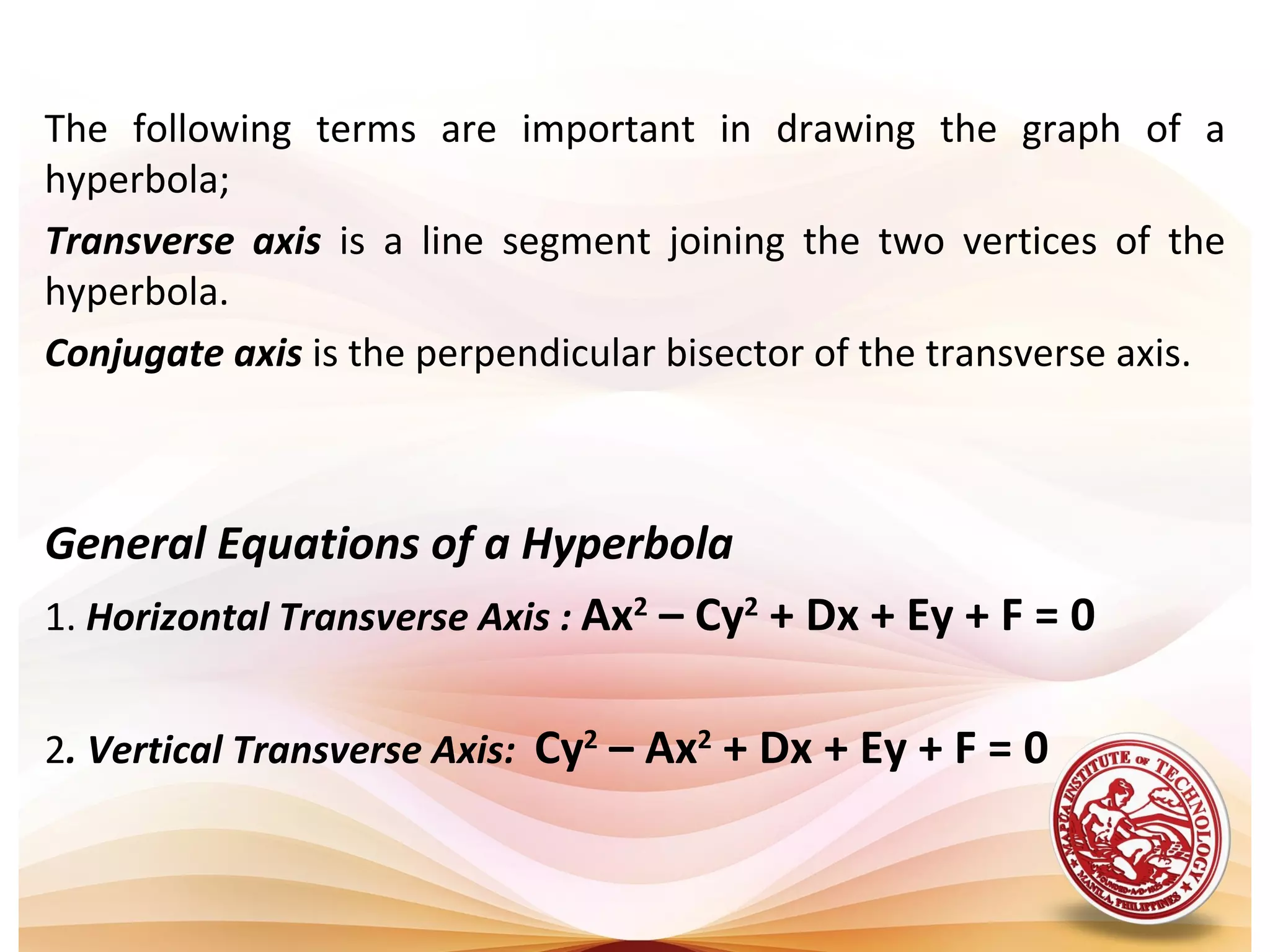 The following terms are important in drawing the graph of a
hyperbola;
Transverse axis is a line segment joining the two vertices of the
hyperbola.
Conjugate axis is the perpendicular bisector of the transverse axis.



General Equations of a Hyperbola
1. Horizontal Transverse Axis : Ax2 – Cy2 + Dx + Ey + F = 0


2. Vertical Transverse Axis: Cy2 – Ax2 + Dx + Ey + F = 0
 