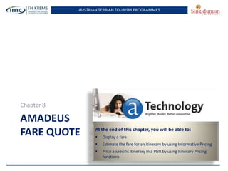 AUSTRIAN SERBIAN TOURISM PROGRAMMES

Chapter 8

AMADEUS
FARE QUOTE

At the end of this chapter, you will be able to:


Display a fare



Estimate the fare for an itinerary by using Informative Pricing



Price a specific itinerary in a PNR by using Itinerary Pricing
functions

 