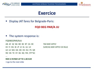 AUSTRIAN SERBIAN TOURISM PROGRAMMES

Exercice
 Display JAT fares for Belgrade-Paris:
FQD BEG PAR/A JU
 The system response is:
FQDBEGPAR/AJU
AB AF AZ BA BD BE BT CA DE
EK FI HG IB JP J2 KL LG LH
LO LX MA OA OK OS OU PS QR
RO SN TK VY XG XQ YM /YY*AC
...
ROE 0.767069 UP TO 1.00 EUR
>>go to the next slide

TAX MAY APPLY
SURCHG MAY APPLY-CK RULE

 