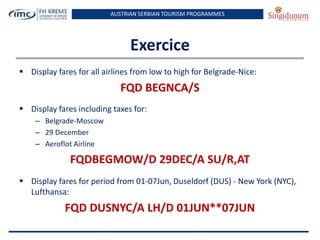 AUSTRIAN SERBIAN TOURISM PROGRAMMES

Exercice
 Display fares for all airlines from low to high for Belgrade-Nice:

FQD BEGNCA/S
 Display fares including taxes for:
– Belgrade-Moscow
– 29 December
– Aeroflot Airline

FQDBEGMOW/D 29DEC/A SU/R,AT
 Display fares for period from 01-07Jun, Duseldorf (DUS) - New York (NYC),
Lufthansa:

FQD DUSNYC/A LH/D 01JUN**07JUN

 