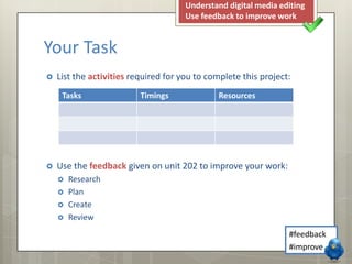 Understand digital media editing
Use feedback to improve work

Your Task


List the activities required for you to complete this project:
Tasks



Timings

Resources

Use the feedback given on unit 202 to improve your work:





Research
Plan
Create
Review
#feedback
#improve

 