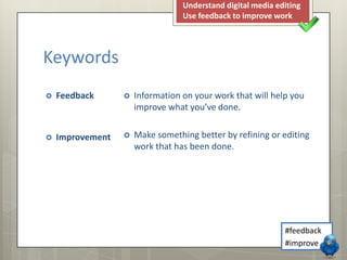 Understand digital media editing
Use feedback to improve work

Keywords


Feedback



Information on your work that will help you
improve what you’ve done.



Improvement



Make something better by refining or editing
work that has been done.

#feedback
#improve

 