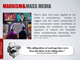 MARXISM&MASS MEDIA
Marx’s ideas have been applied to the
media in contemporary
society to
suggest that the world constructed in
most mainstream media contributes to
persuading the proletariat to accept
capitalism as natural and inevitable,
whilst simultaneously distracting them
from complaining about exploitation.
(Source: AQA Textbook)

AS Media Studies

“The ruling ideas of each age have ever
been the ideas of its ruling class”
The Com unist M
m
anifesto (1848)

 