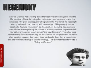 HEGEMONY
Antonio Gramsci was a leading Italian Marxist however he disagreed with the
Marxist view of how the ruling class maintained their status and power. He
considered why given the inequality of capitalism the Proletariat did not simply
rise up and revolt. He came up with the concept of Hegemony (or more
specifically ‘Cultural Hegemony’) to describe how the ruling class dominate
other classes by manipulating the culture of a society in order to present their
view as being “common sense” or just “the way things are”. The ruling class
cannot rule by force alone and rely on the ‘consent’ of the proletariat. So rather
than question a system that clearly does not benefit them they are convinced
that the dominant ideology is the only ideology. This is sometimes referred to as
“Ruling by Consent”
AS Media Studies

 