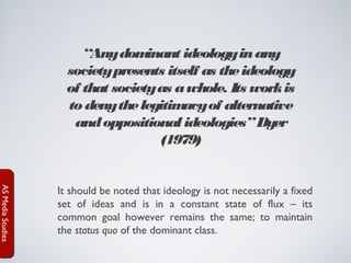 “Any dom
inant ideology in any
society presents itself as the ideology
of that society as a whole. Its work is
to deny the legitim
acy of alternative
and oppositional ideologies” Dyer
(1979)

AS Media Studies

It should be noted that ideology is not necessarily a fixed
set of ideas and is in a constant state of flux – its
common goal however remains the same; to maintain
the status quo of the dominant class.

 