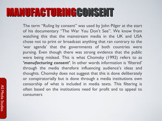 MANUFACTURINGCONSENT

AS Media Studies

The term “Ruling by consent” was used by John Pilger at the start
of his documentary “The War You Don’t See”. We know from
watching this that the mainstream media in the UK and USA
chose not to print or broadcast anything that ran contrary to the
‘war agenda’ that the governments of both countries were
pursing. Even though there was strong evidence that the public
were being mislead. This is what Chomsky (1992) refers to as
‘manufacturing consent’. In other words information is ‘filtered’
through the media therefore influencing audience’s ideas and
thoughts. Chomsky does not suggest that this is done deliberately
or conspiratorially but is done through a media institutions own
censorship of what is included in media texts. This filtering is
often based on the institutions need for profit and to appeal to
consumers

 
