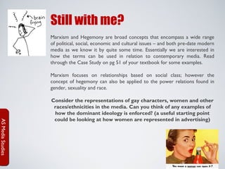 Still with me?
Marxism and Hegemony are broad concepts that encompass a wide range
of political, social, economic and cultural issues – and both pre-date modern
media as we know it by quite some time. Essentially we are interested in
how the terms can be used in relation to contemporary media. Read
through the Case Study on pg 51 of your textbook for some examples.
Marxism focuses on relationships based on social class; however the
concept of hegemony can also be applied to the power relations found in
gender, sexuality and race.

AS Media Studies

Consider the representations of gay characters, women and other
races/ethnicities in the media. Can you think of any examples of
how the dominant ideology is enforced? (a useful starting point
could be looking at how women are represented in advertising)

 
