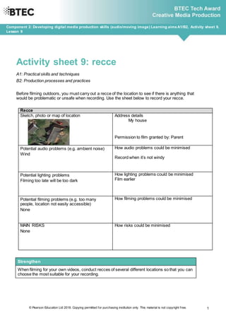 © Pearson Education Ltd 2018. Copying permitted for purchasing institution only. This material is not copyright free. 1
Component 2: Developing digital media production skills (audio/moving image) Learning aimsA1/B2, Activity sheet 9,
Lesson 9
Activity sheet 9: recce
A1: Practical skills and techniques
B2: Production processes and practices
Before filming outdoors, you must carry out a recce of the location to see if there is anything that
would be problematic or unsafe when recording. Use the sheet below to record your recce.
Recce
Sketch, photo or map of location Address details
My house
Permission to film granted by: Parent
Potential audio problems (e.g. ambient noise)
Wind
How audio problems could be minimised
Record when it’s not windy
Potential lighting problems
Filming too late will be too dark
How lighting problems could be minimised
Film earlier
Potential filming problems (e.g. too many
people, location not easily accessible)
None
How filming problems could be minimised
MAIN RISKS
None
How risks could be minimised
Strengthen
When filming for your own videos, conduct recces of several different locations so that you can
choose the most suitable for your recording.
 