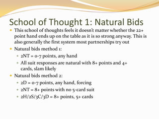 School of Thought 1: Natural BidsThis school of thoughts feels it doesn’t matter whether the 22+ point hand ends up on the table as it is so strong anyway. This is also generally the first system most partnerships try outNatural bids method 1:2NT = 0-7 points, any handAllsuit responses are natural with 8+ points and 4+ cards, slam likelyNatural bids method 2:2D = 0-7 points, any hand, forcing2NT = 8+ points with no 5-card suit2H/2S/3C/3D = 8+ points, 5+ cards