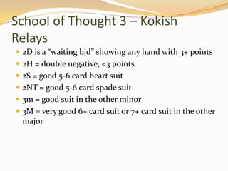 School of Thought 3 – Kokish Relays2D is a “waiting bid” showing any hand with 3+ points2H = double negative, <3 points2S = good 5-6 card heart suit2NT = good 5-6 card spade suit3m = good suit in the other minor3M = very good 6+ card suit or 7+ card suit in the other major