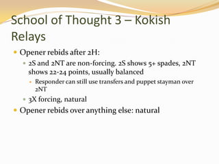 School of Thought 3 – Kokish RelaysOpener rebids after 2H:2S and 2NT are non-forcing. 2S shows 5+ spades, 2NT shows 22-24 points, usually balancedResponder can still use transfers and puppet stayman over 2NT3X forcing, naturalOpener rebids over anything else: natural