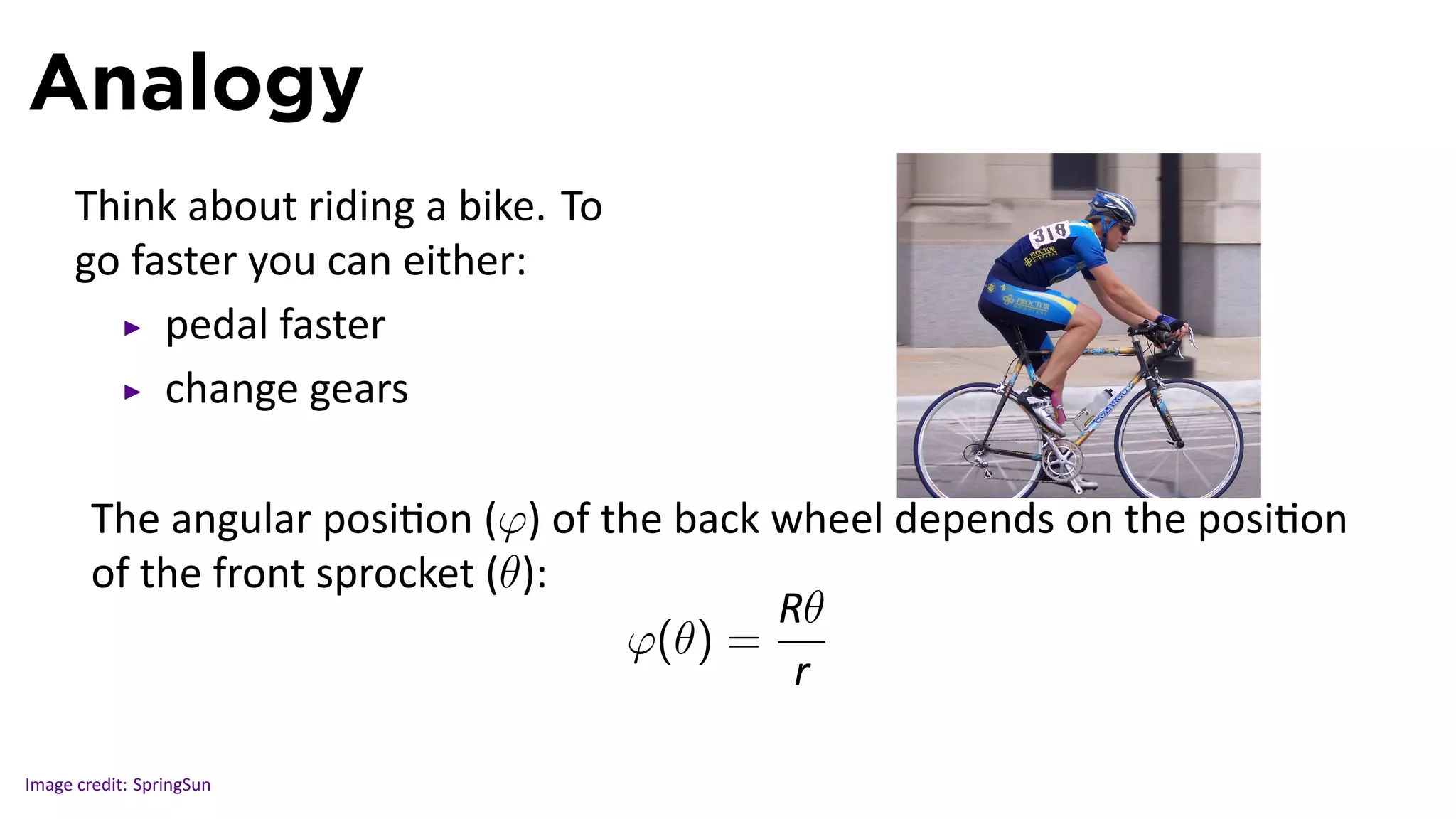 Analogy
      Think about riding a bike. To
      go faster you can either:
           pedal faster
           change gears

                                                                     .
        The angular posi on (φ) of the back wheel depends on the posi on
        of the front sprocket (θ):
                                            R..
                                              θ
                                    φ(θ) =
                                             r..

Image credit: SpringSun
 