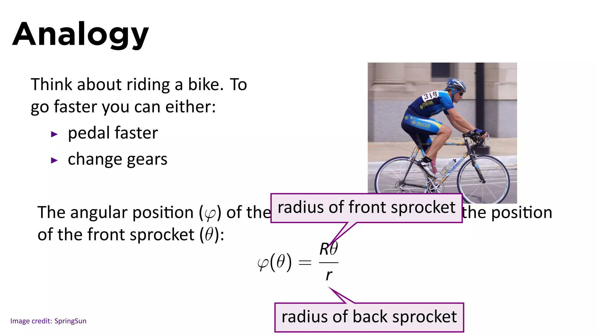 Analogy
      Think about riding a bike. To
      go faster you can either:
           pedal faster
           change gears

                                       radius of front sprocket      .
        The angular posi on (φ) of the back wheel depends on the posi on
        of the front sprocket (θ):
                                            R..
                                              θ
                                    φ(θ) =
                                             r..

Image credit: SpringSun               radius of back sprocket
 