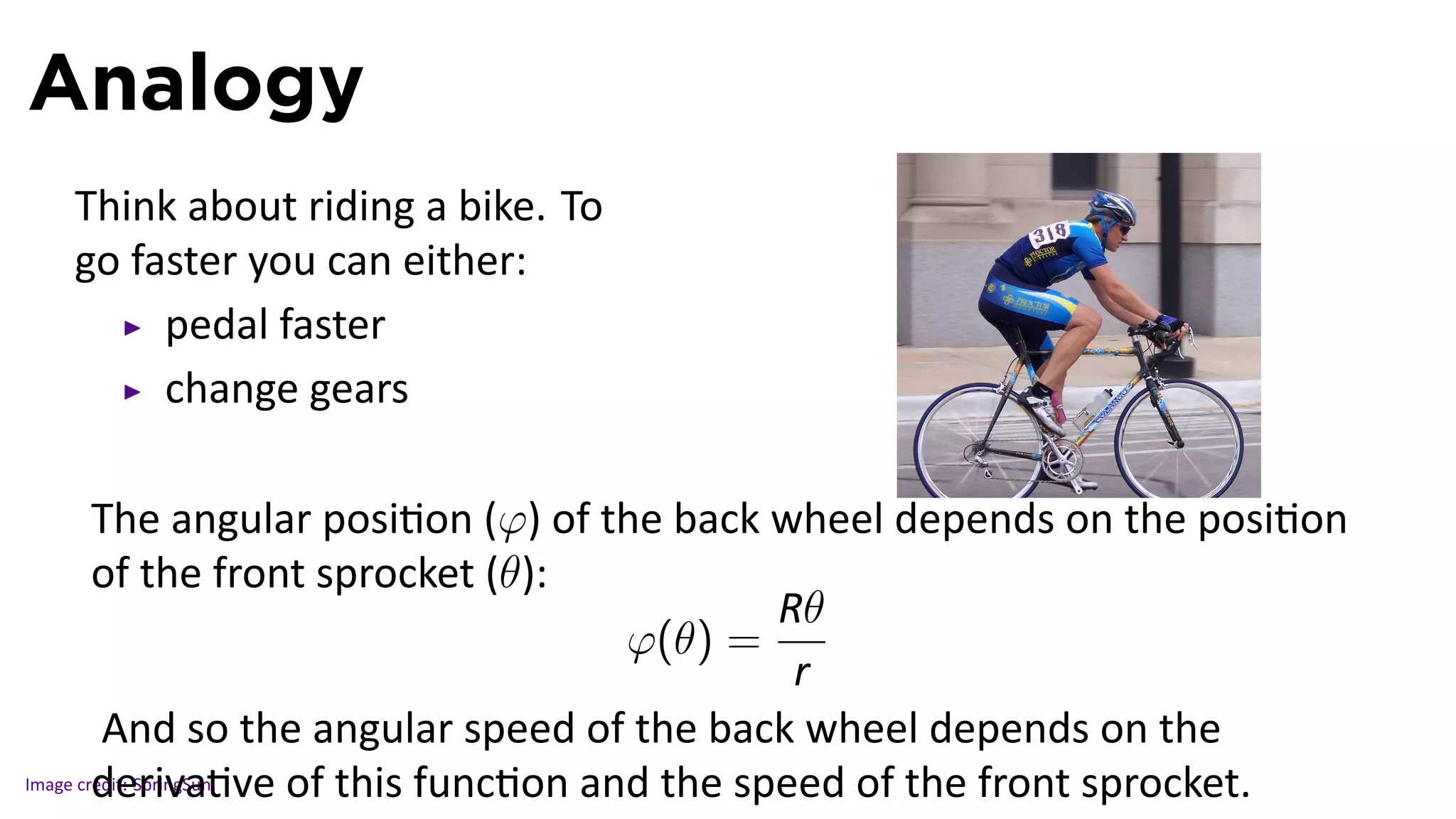 Analogy
   Think about riding a bike. To
   go faster you can either:
        pedal faster
        change gears

                                                                                .
        The angular posi on (φ) of the back wheel depends on the posi on
        of the front sprocket (θ):
                                                     R..
                                                       θ
                                             φ(θ) =
                                                      r..
         And so the angular speed of the back wheel depends on the
Image credit: SpringSun ve of this func on and the speed of the front sprocket.
        deriva
 