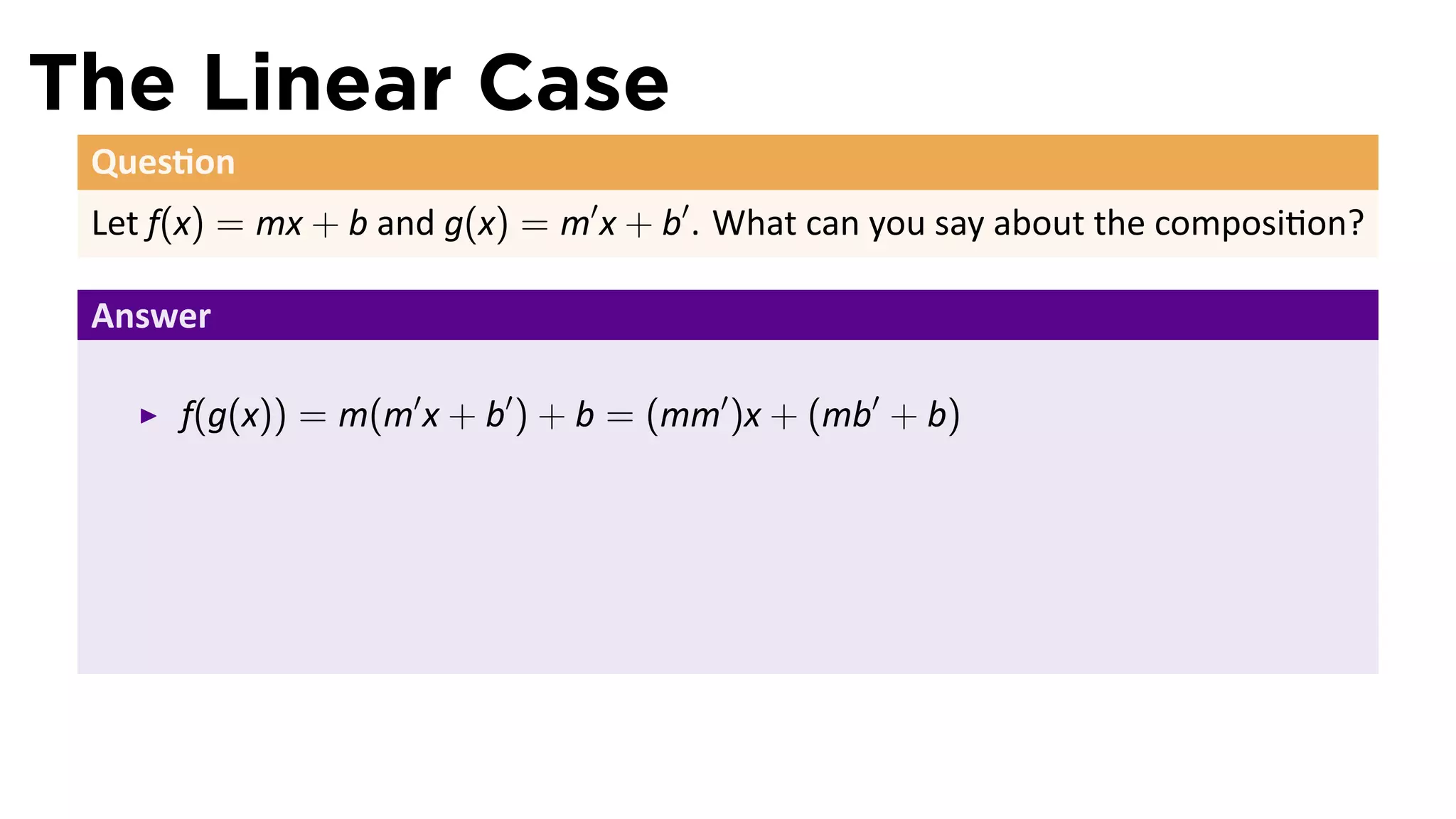 The Linear Case
 Ques on
 Let f(x) = mx + b and g(x) = m′ x + b′ . What can you say about the composi on?

 Answer

      f(g(x)) = m(m′ x + b′ ) + b = (mm′ )x + (mb′ + b)
 