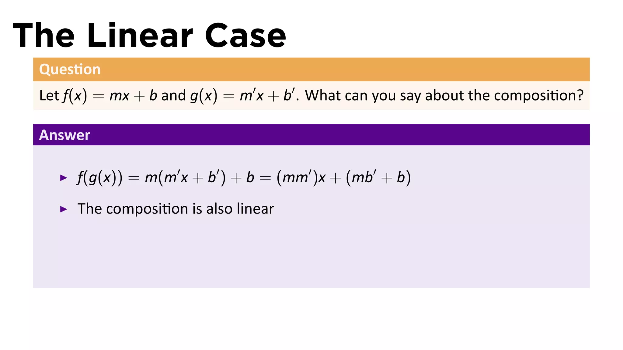 The Linear Case
 Ques on
 Let f(x) = mx + b and g(x) = m′ x + b′ . What can you say about the composi on?

 Answer

      f(g(x)) = m(m′ x + b′ ) + b = (mm′ )x + (mb′ + b)
      The composi on is also linear
 