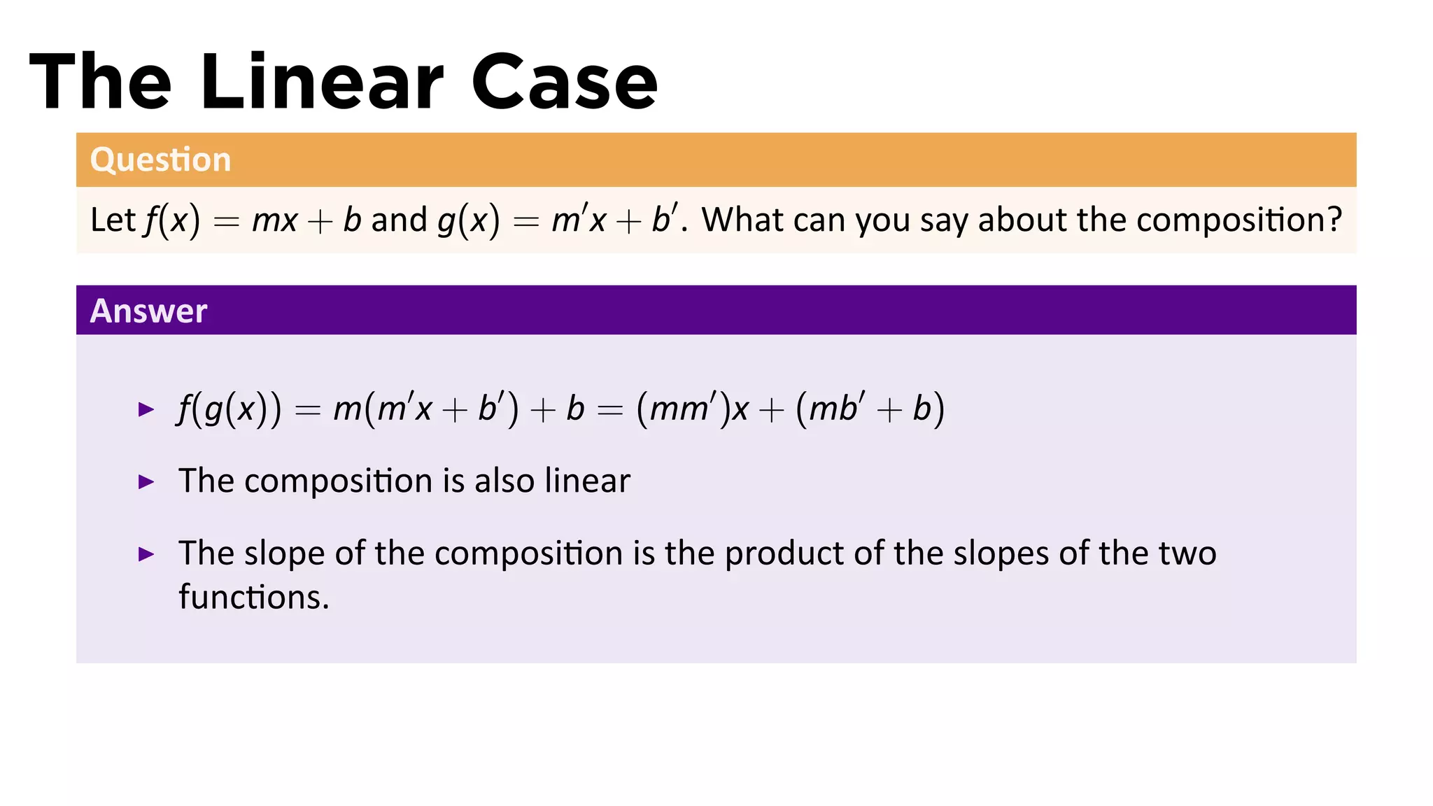 The Linear Case
 Ques on
 Let f(x) = mx + b and g(x) = m′ x + b′ . What can you say about the composi on?

 Answer

      f(g(x)) = m(m′ x + b′ ) + b = (mm′ )x + (mb′ + b)
      The composi on is also linear
      The slope of the composi on is the product of the slopes of the two
      func ons.
 