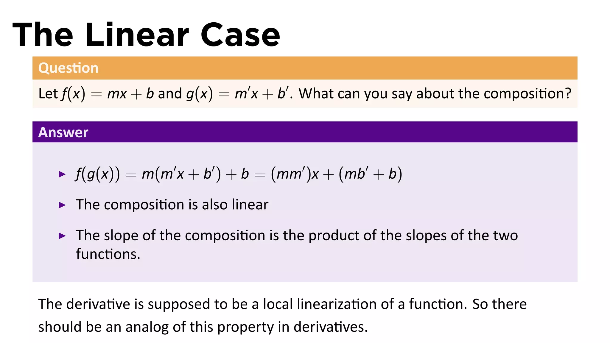 The Linear Case
 Ques on
 Let f(x) = mx + b and g(x) = m′ x + b′ . What can you say about the composi on?

 Answer

      f(g(x)) = m(m′ x + b′ ) + b = (mm′ )x + (mb′ + b)
      The composi on is also linear
      The slope of the composi on is the product of the slopes of the two
      func ons.


 The deriva ve is supposed to be a local lineariza on of a func on. So there
 should be an analog of this property in deriva ves.
 
