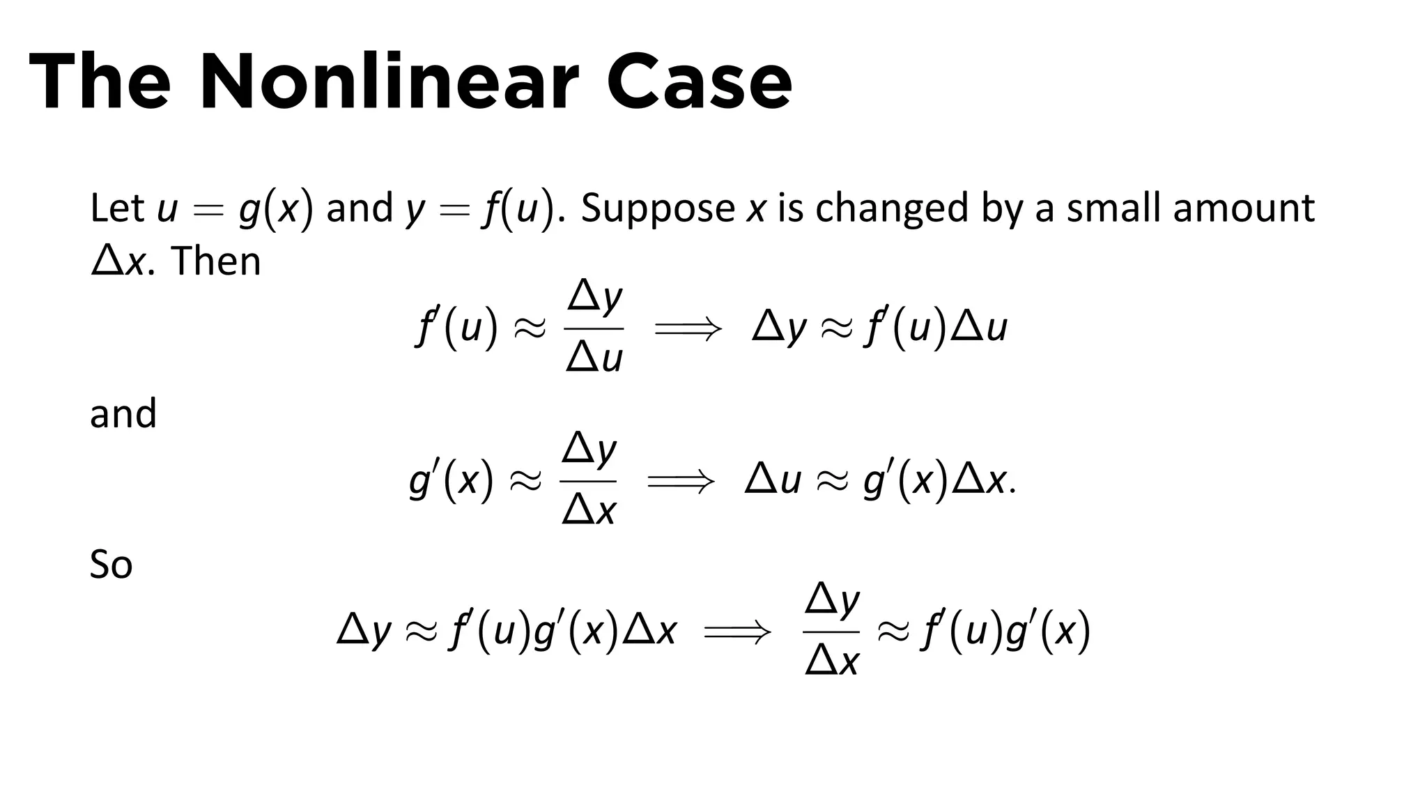 The Nonlinear Case
 Let u = g(x) and y = f(u). Suppose x is changed by a small amount
 ∆x. Then
                            ∆y
                   f′ (u) ≈     =⇒ ∆y ≈ f′ (u)∆u
                            ∆u
 and
                            ∆y
                  g′ (x) ≈      =⇒ ∆u ≈ g′ (x)∆x.
                            ∆x
 So
                                        ∆y
              ∆y ≈ f′ (u)g′ (x)∆x =⇒        ≈ f′ (u)g′ (x)
                                        ∆x
 