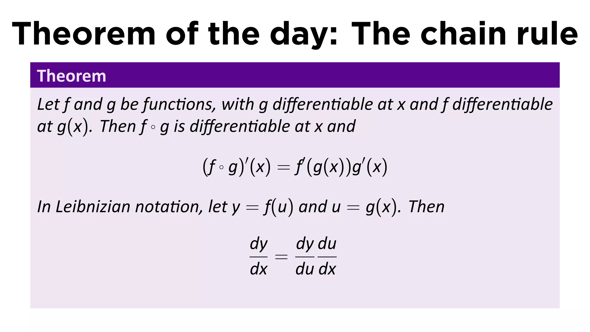 Theorem of the day: The chain rule
 Theorem
 Let f and g be func ons, with g diﬀeren able at x and f diﬀeren able
 at g(x). Then f ◦ g is diﬀeren able at x and

                      (f ◦ g)′ (x) = f′ (g(x))g′ (x)

 In Leibnizian nota on, let y = f(u) and u = g(x). Then
                             dy   dy du
                                =
                             dx du dx
 