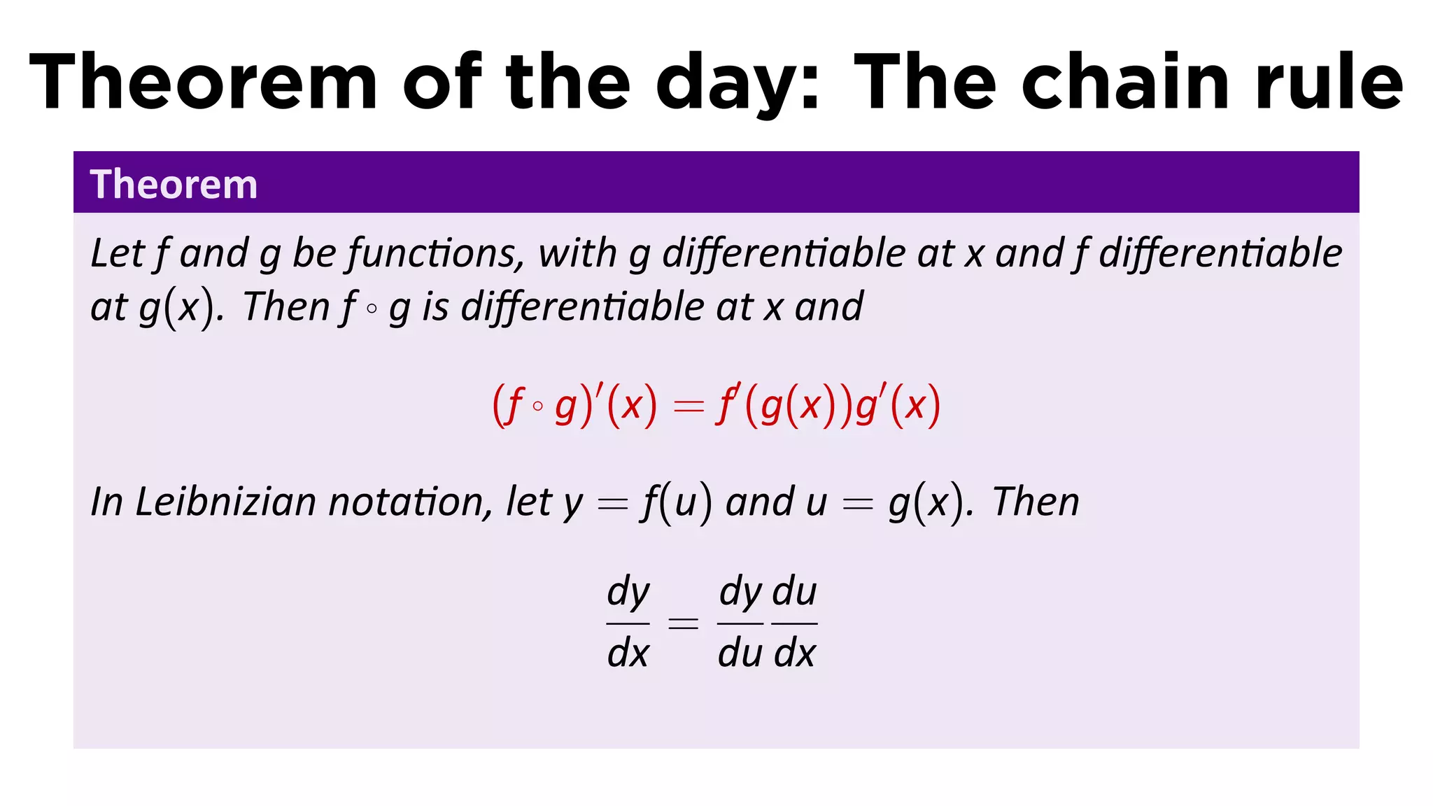 Theorem of the day: The chain rule
 Theorem
 Let f and g be func ons, with g diﬀeren able at x and f diﬀeren able
 at g(x). Then f ◦ g is diﬀeren able at x and

                      (f ◦ g)′ (x) = f′ (g(x))g′ (x)

 In Leibnizian nota on, let y = f(u) and u = g(x). Then
                             dy   dy du
                                =
                             dx du dx
 