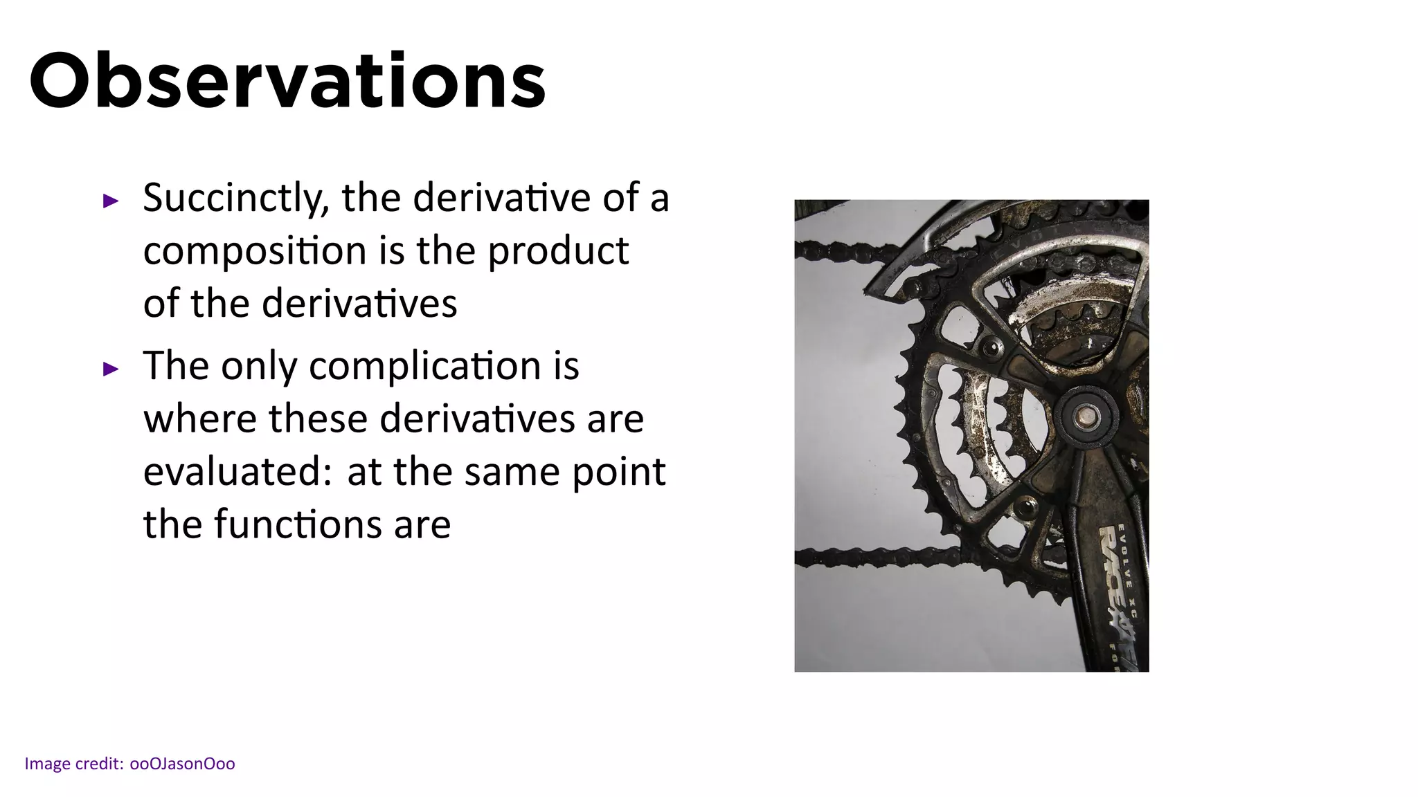 Observations
             Succinctly, the deriva ve of a
             composi on is the product
             of the deriva ves
             The only complica on is
             where these deriva ves are
             evaluated: at the same point
             the func ons are

                                              .

Image credit: ooOJasonOoo
 