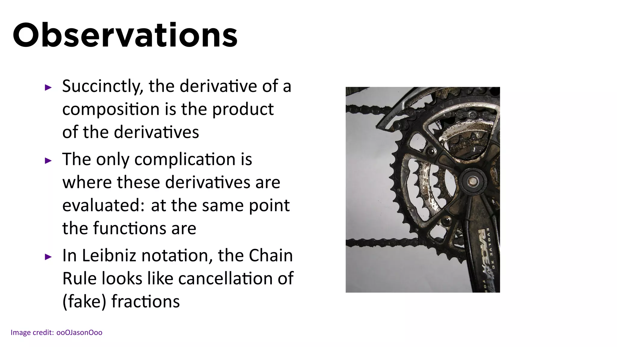 Observations
             Succinctly, the deriva ve of a
             composi on is the product
             of the deriva ves
             The only complica on is
             where these deriva ves are
             evaluated: at the same point
             the func ons are
             In Leibniz nota on, the Chain
             Rule looks like cancella on of   .
             (fake) frac ons
Image credit: ooOJasonOoo
 
