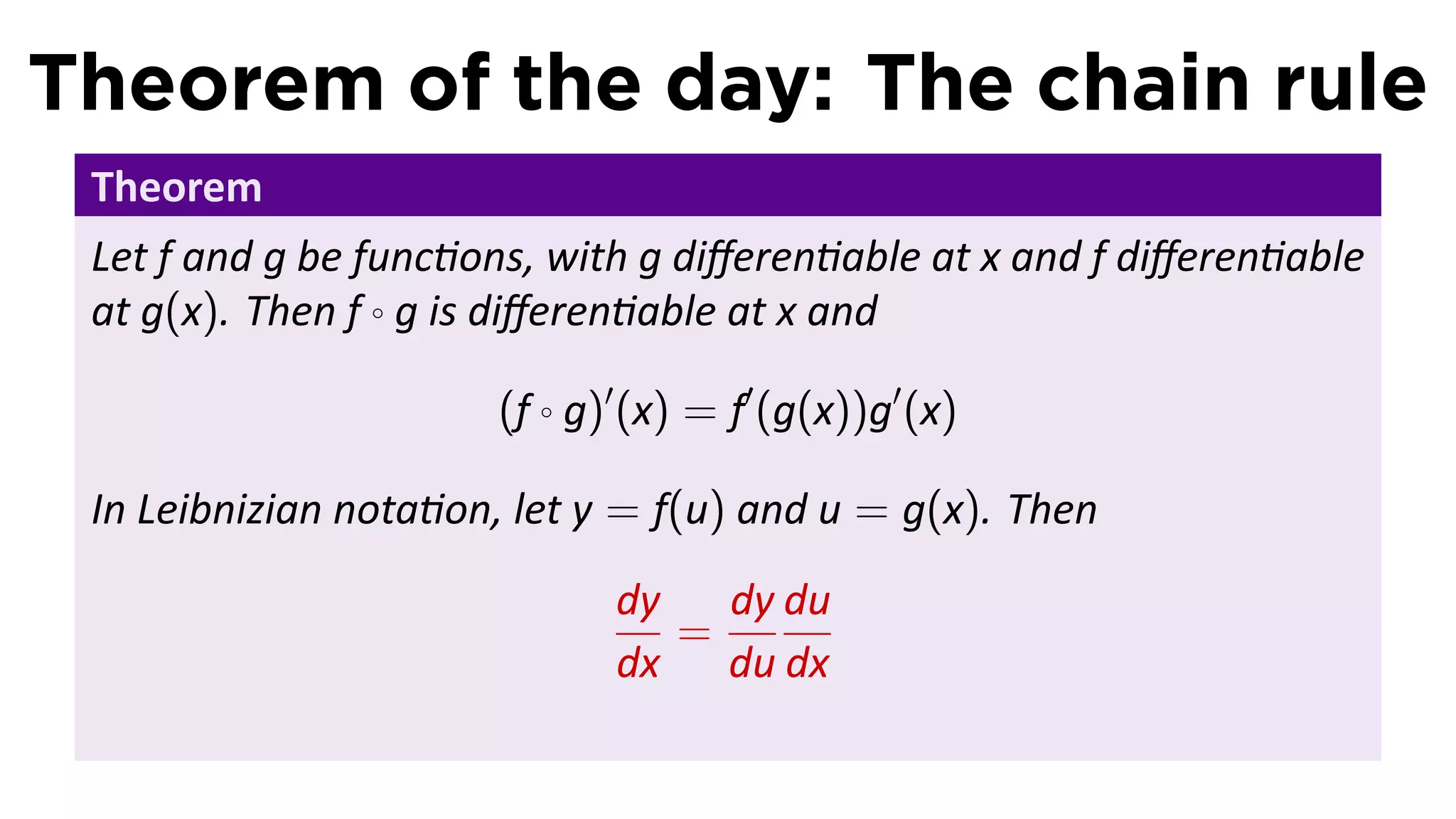 Theorem of the day: The chain rule
 Theorem
 Let f and g be func ons, with g diﬀeren able at x and f diﬀeren able
 at g(x). Then f ◦ g is diﬀeren able at x and

                      (f ◦ g)′ (x) = f′ (g(x))g′ (x)

 In Leibnizian nota on, let y = f(u) and u = g(x). Then
                             dy   dy du
                                =
                             dx du dx
 