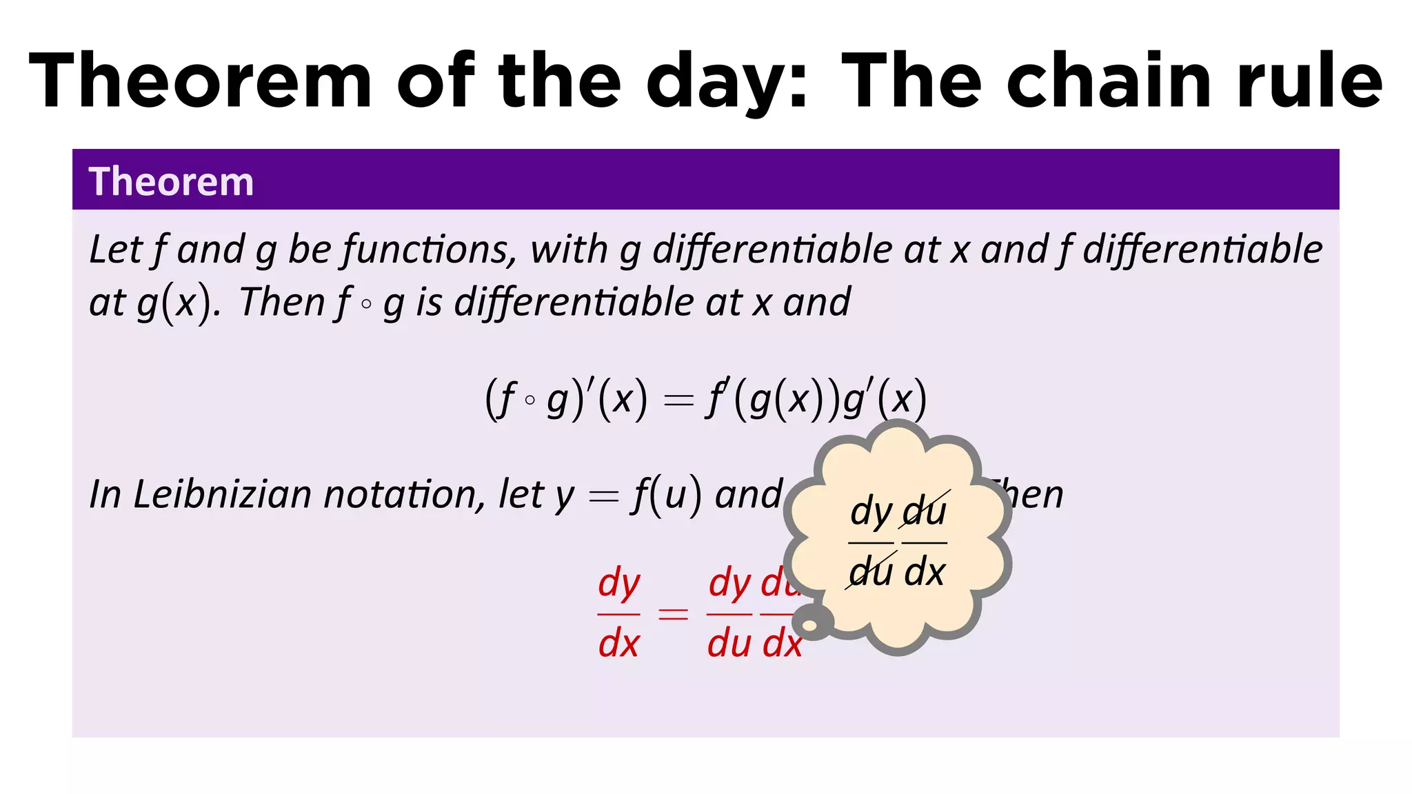 Theorem of the day: The chain rule
 Theorem
 Let f and g be func ons, with g diﬀeren able at x and f diﬀeren able
 at g(x). Then f ◦ g is diﬀeren able at x and

                      (f ◦ g)′ (x) = f′ (g(x))g′ (x)

 In Leibnizian nota on, let y = f(u) and u = g(x). Then
                                                 
                                            dy .du
                                               
                                             
                              dy    dy du  dx
                                            du
                                  =
                              dx du dx
 