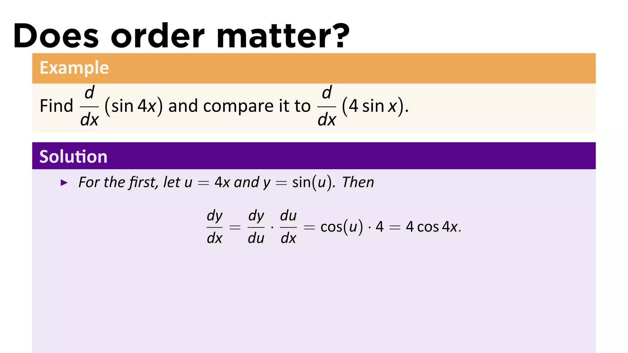 Does order matter?
 Example
      d                             d
 Find    (sin 4x) and compare it to    (4 sin x).
      dx                            dx
 Solu on
      For the ﬁrst, let u = 4x and y = sin(u). Then

                         dy   dy du
                            =   ·   = cos(u) · 4 = 4 cos 4x.
                         dx   du dx
 