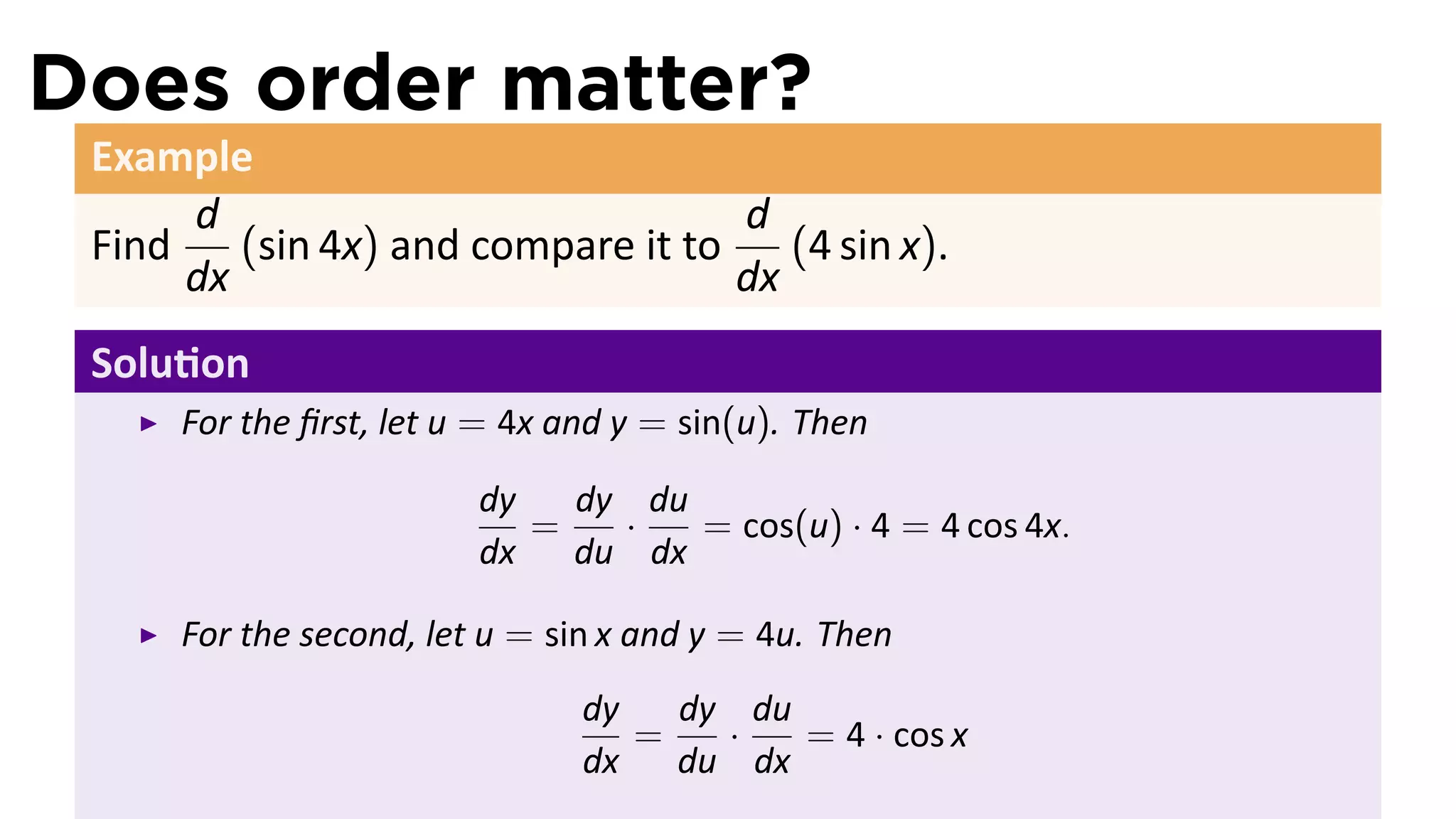 Does order matter?
 Example
      d                             d
 Find    (sin 4x) and compare it to    (4 sin x).
      dx                            dx
 Solu on
      For the ﬁrst, let u = 4x and y = sin(u). Then

                         dy   dy du
                            =   ·   = cos(u) · 4 = 4 cos 4x.
                         dx   du dx

      For the second, let u = sin x and y = 4u. Then
                                dy   dy du
                                   =   ·   = 4 · cos x
                                dx   du dx
 