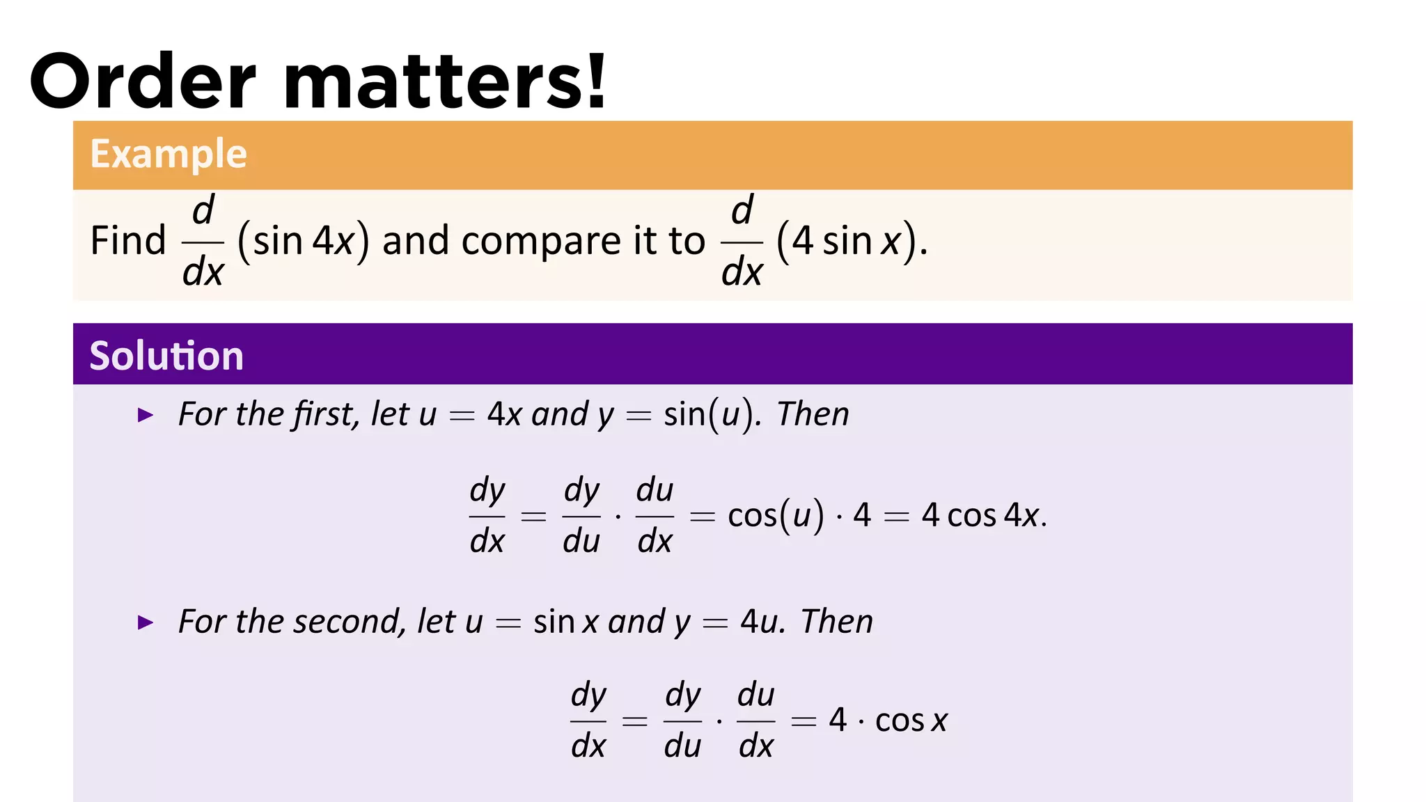Order matters!
 Example
      d                             d
 Find    (sin 4x) and compare it to    (4 sin x).
      dx                            dx
 Solu on
      For the ﬁrst, let u = 4x and y = sin(u). Then

                         dy   dy du
                            =   ·   = cos(u) · 4 = 4 cos 4x.
                         dx   du dx

      For the second, let u = sin x and y = 4u. Then
                                dy   dy du
                                   =   ·   = 4 · cos x
                                dx   du dx
 