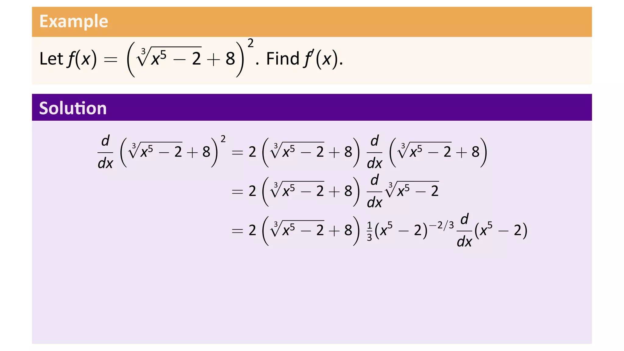 Example
           (√         )2
             x − 2 + 8 . Find f′ (x).
            3 5
Let f(x) =

Solu on
       d (√ 5     )2    (√          ) d (√            )
            x −2+8 =2      x −2+8            x −2+8
          3              3 5                3 5

       dx                             dx
                        (√          ) d√
                           x −2+8          x −2
                         3 5             3 5
                     =2
                                      dx
                        (√          )              d
                           x − 2 + 8 1 (x5 − 2)−2/3 (x5 − 2)
                         3 5
                     =2               3
                                                   dx
 