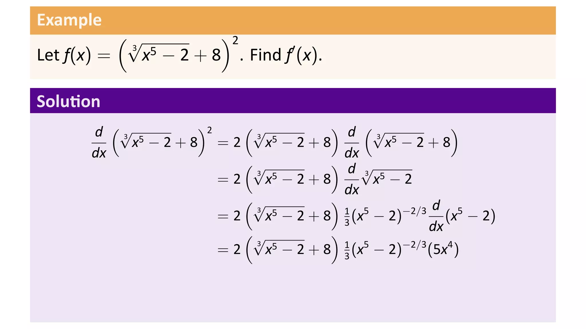 Example
           (√         )2
             x − 2 + 8 . Find f′ (x).
            3 5
Let f(x) =

Solu on
       d (√ 5     )2    (√          ) d (√              )
            x −2+8 =2      x −2+8            x −2+8
          3              3 5                3 5

       dx                             dx
                        (√          ) d√
                           x −2+8          x −2
                         3 5             3 5
                     =2
                                      dx
                        (√          )                d
                           x − 2 + 8 1 (x5 − 2)−2/3 (x5 − 2)
                         3 5
                     =2               3
                        (√          )               dx
                           x − 2 + 8 1 (x5 − 2)−2/3 (5x4 )
                         3 5
                     =2               3
 